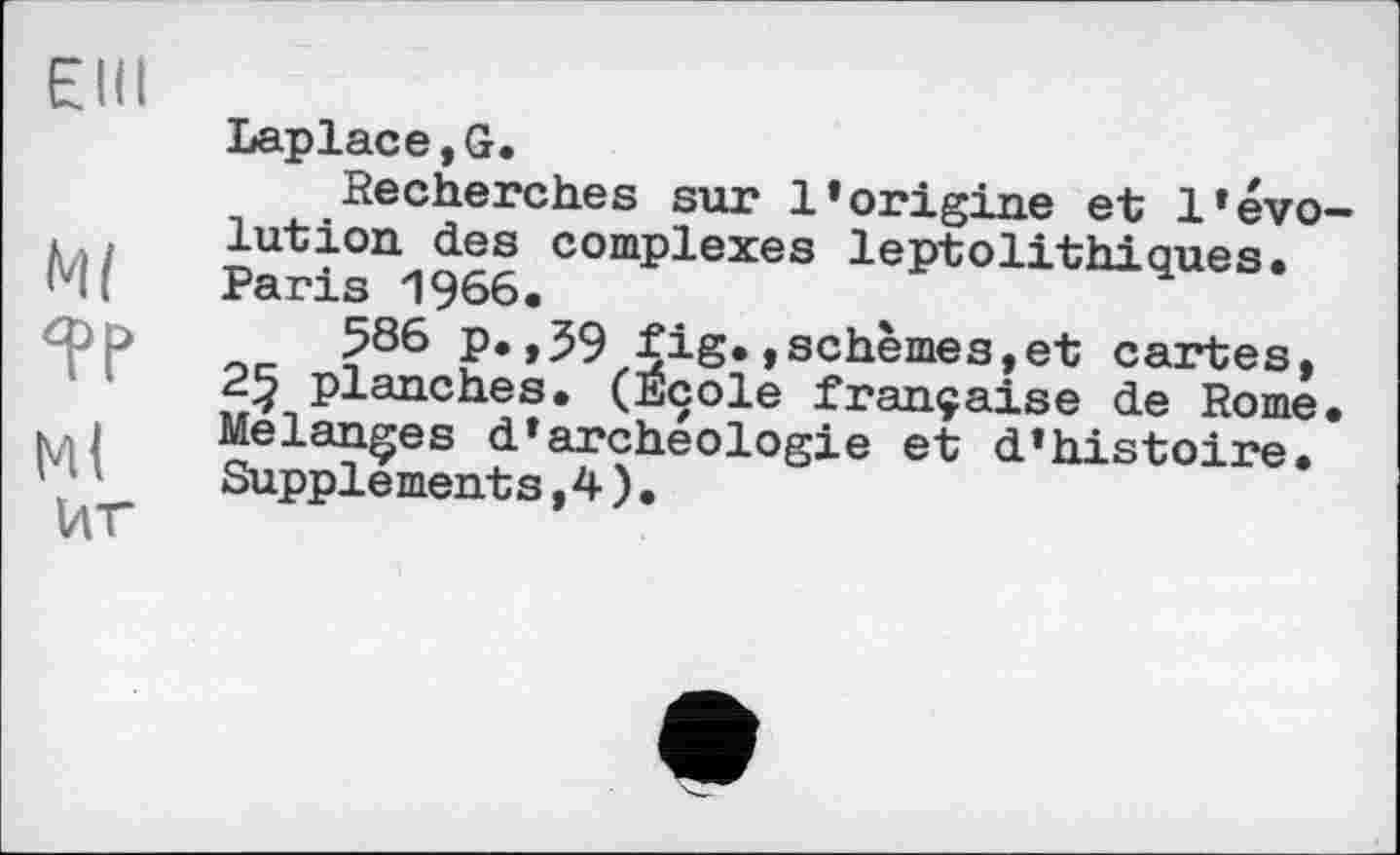 ﻿Elli
Ml
Ml
ИГ
Laplace,G.
Recherches sur l’origine et l’évolution des complexes leptolithiques. Paris 1966.
586 p.,59 fig.,schèmes,et cartes, 25 planches. (Ecole française de Rome. Melanges d*archéologie et d’histoire. Supplements,4).